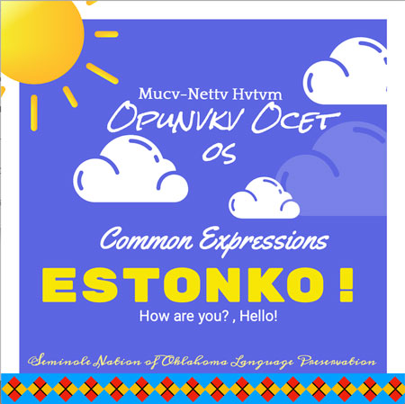 Estonko! Mucv-Nettv Hvtvm Opunvkv Ocet os!Picture of a Graphic Banner of clouds and a son. Picture says:
Mucv-Nettv Hvtvm
OPUNVKV OCET
OS
Common Expressions
ESTONKO!
How are you? , Hello !
Seminole Nation of Oklahoma Language Preservation