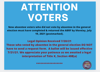 Picture with a blank background. It says:
ATTENTION VOTERS
New absentee voters who did not vote by absentee in the general election must have completed and returned the ABRF by Monday, July 19, 2021 (postmarked).
Legal Opinion Received 7/20/21
Those who voted by absentee in the general election DO NOT have to send a request form. A ballot will be issued effective 7/21/21. We appreciate your patience as we awaited a legal interpretation of Title X, Section 408(a)
*******************