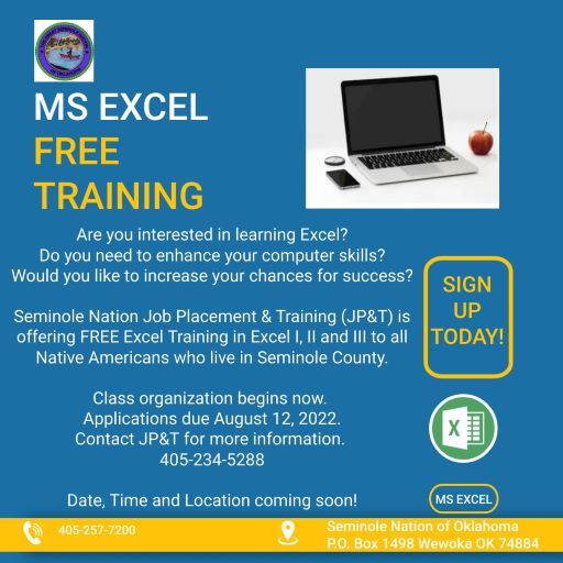 Picture of an open laptop with a blank screen. An apple, smart phone, and clock is sitting next to the laptop.
Picture says:
MS EXCEL FREE TRAINING
SIGN UP TODAY!
Are you interested in learning Excel? Do you need to enhance your computer skills? Would you like to increase your chances for success?
Seminole Nation Job Placement &amp; Training (JP&amp;T) is offering FREE Excel Training in Excel 1, 2, and 3 to all Native Americans who live in Seminole County.
Class organization begins now. Applications due August 12, 2022. Contact JP&amp;T for moew information.
(405)-234-5288
Date, Time, and Location coming soon! (MS EXCEL)
(405)-257-7200
Seminole Nation of Oklahoma
P.O. Box 1498 Wewoka, OK 74884