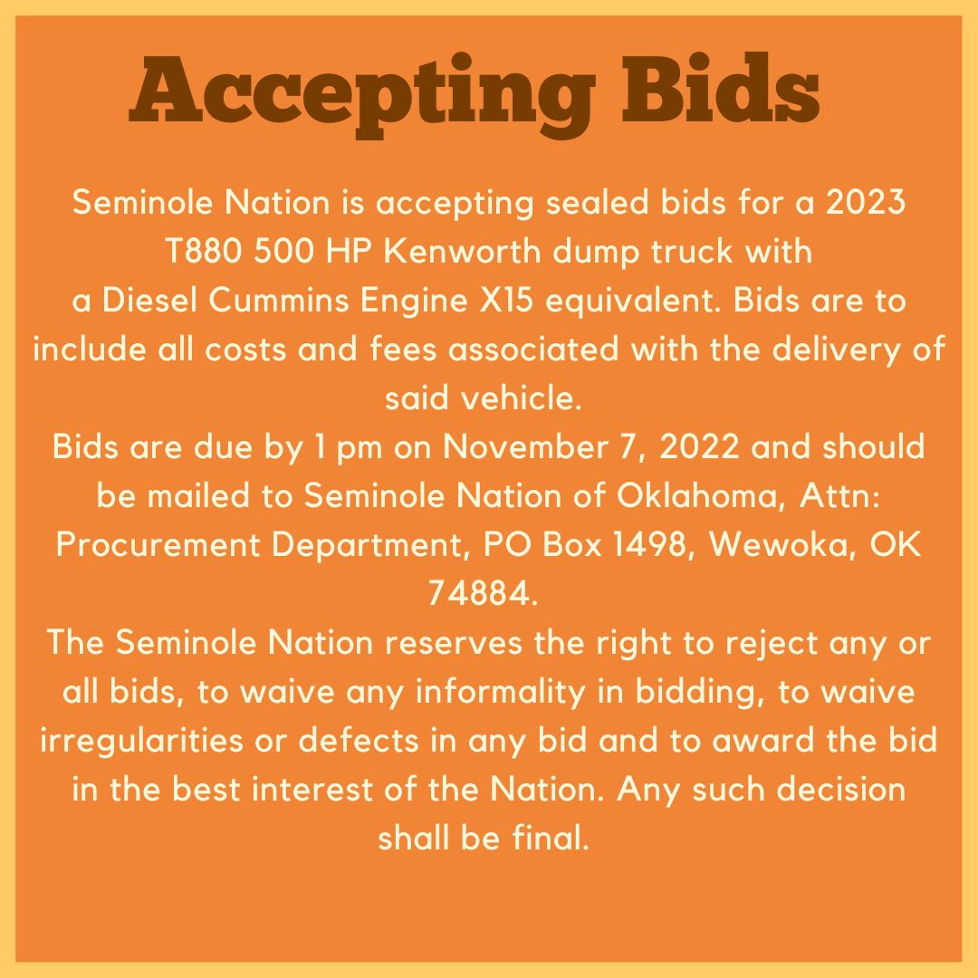 Ad that says:
Accepting Bids
Seminole Nation is accepting sealed bids for a 2023 T880 500 HP Kenworth dump truck with a Diesel Cummings Engine X15 equivalent. Bids are to include all costs and fees associated with the delivery of said vehicle.
Bids are due by 1 pm on November 7, 2022 and should be mailed to Seminole Nation of Oklahoma, Att:
Procurement Department, PO Box 1498, Wewoka, OK 74884.
The Seminole Nation reserves the right to reject any or all bids, to waive any informality in bidding, to waive irregularities or defects in any bid and to award the bid in the best interest of the Nation. Any such decisions shall be final.